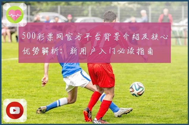 500彩票网官方平台背景介绍及核心优势解析：新用户入门必读指南