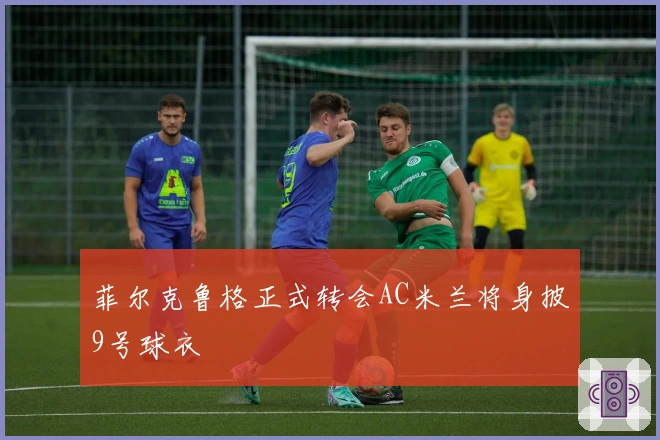菲尔克鲁格正式转会AC米兰将身披9号球衣