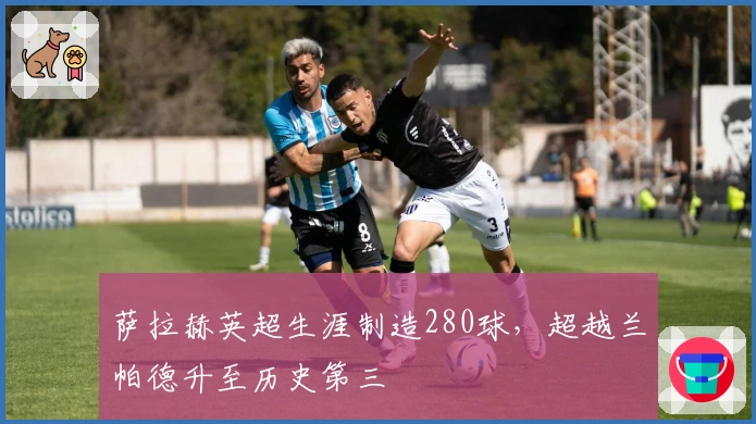 萨拉赫英超生涯制造280球，超越兰帕德升至历史第三