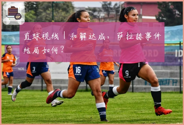 直球视线｜和解达成，萨拉赫事件结局如何？