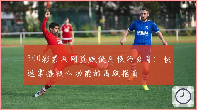 500彩票网网页版使用技巧分享:快速掌握核心功能的高效指南
