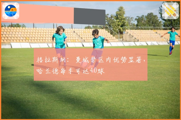 格拉斯纳：曼城禁区内优势显著，哈兰德每季可达40球