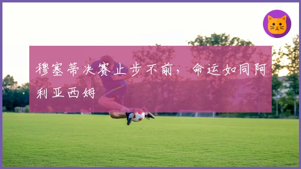 穆塞蒂决赛止步不前，命运如同阿利亚西姆