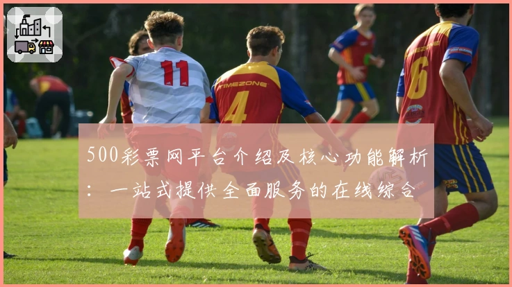 500彩票网平台介绍及核心功能解析:一站式提供全面服务的在线综合门户