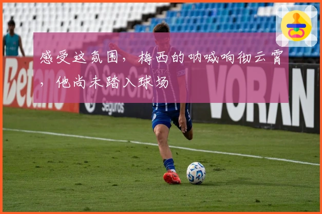 感受这氛围，梅西的呐喊响彻云霄，他尚未踏入球场