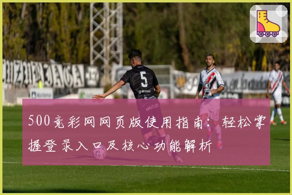 500竞彩网网页版使用指南：轻松掌握登录入口及核心功能解析