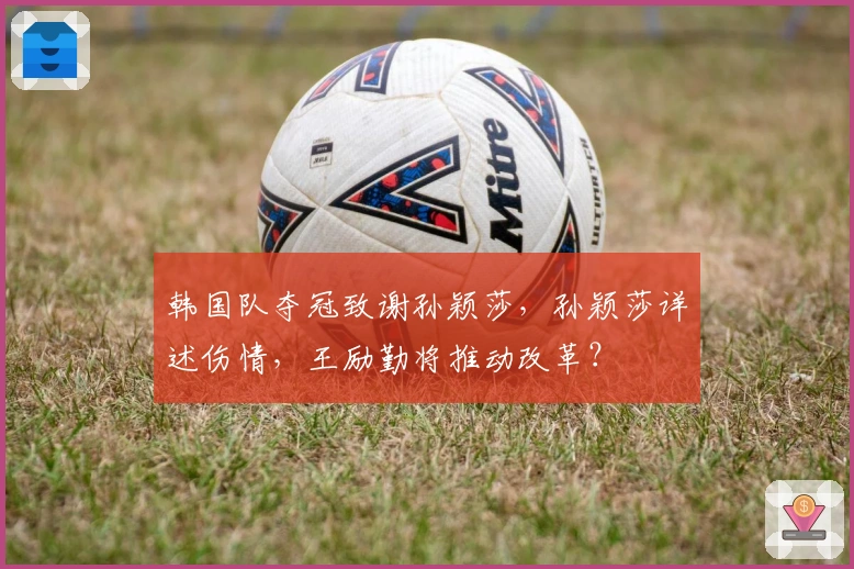 韩国队夺冠致谢孙颖莎，孙颖莎详述伤情，王励勤将推动改革？