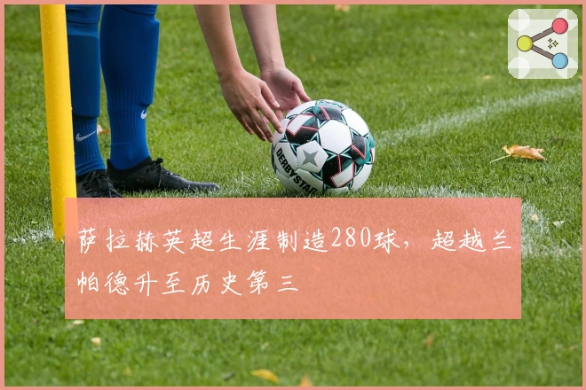 萨拉赫英超生涯制造280球，超越兰帕德升至历史第三