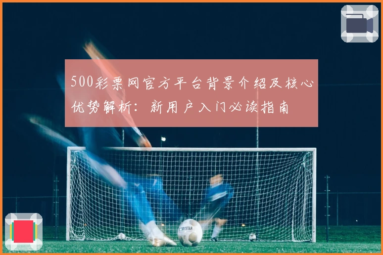 500彩票网官方平台背景介绍及核心优势解析：新用户入门必读指南