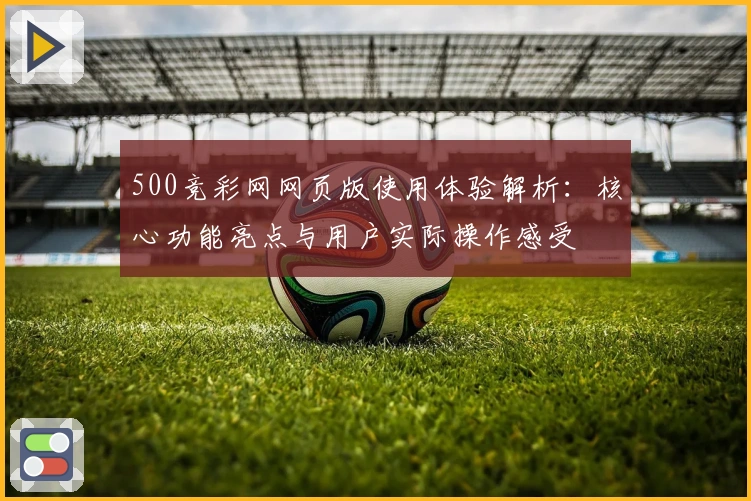 500竞彩网网页版使用体验解析：核心功能亮点与用户实际操作感受