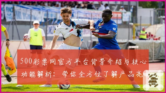 500彩票网官方平台背景介绍与核心功能解析:带你全方位了解产品亮点